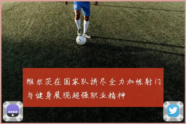 维尔茨在国家队拼尽全力加练射门与健身展现超强职业精神