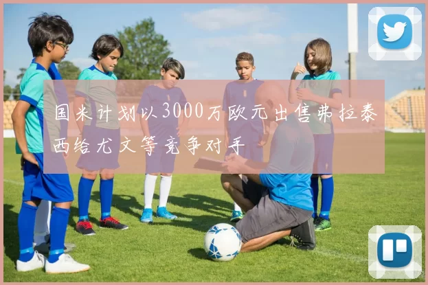 国米计划以3000万欧元出售弗拉泰西给尤文等竞争对手