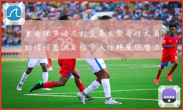 里奇保罗谈尼科交易东契奇对文眉的信任首次合作令人惊艳展现潜力