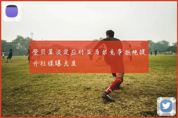登贝莱淡定应对亚马尔竞争拒绝提升社媒曝光度