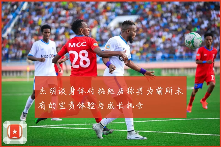 杰明谈身体对抗经历称其为前所未有的宝贵体验与成长机会