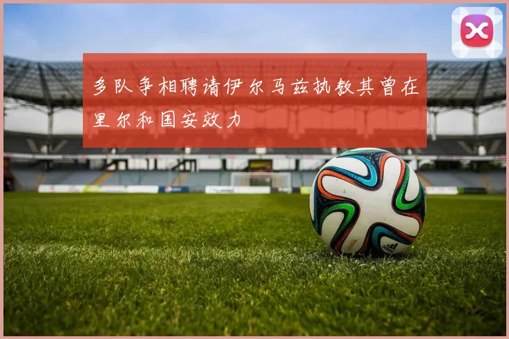 多队争相聘请伊尔马兹执教其曾在里尔和国安效力
