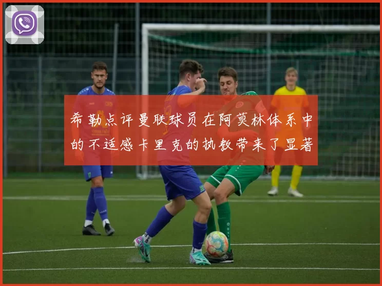 希勒点评曼联球员在阿莫林体系中的不适感卡里克的执教带来了显著变化