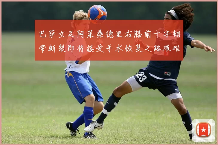巴萨女足阿莱桑德里右膝前十字韧带断裂即将接受手术恢复之路艰难
