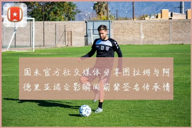 国米官方社交媒体分享图拉姆与阿德里亚诺合影瞬间前辈签名传承情怀