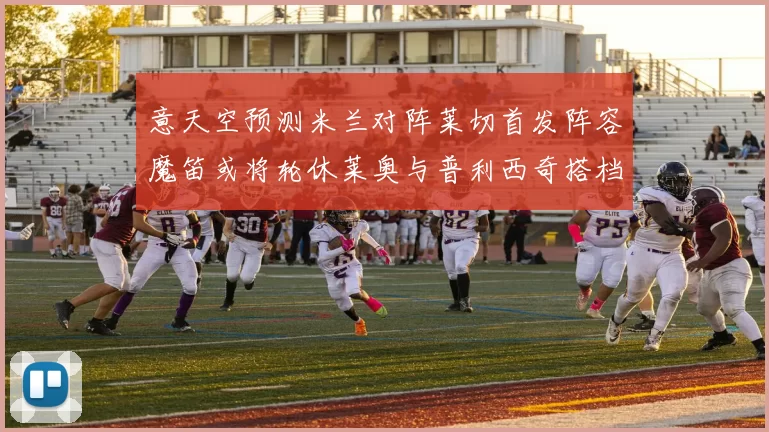意天空预测米兰对阵莱切首发阵容魔笛或将轮休莱奥与普利西奇搭档出战