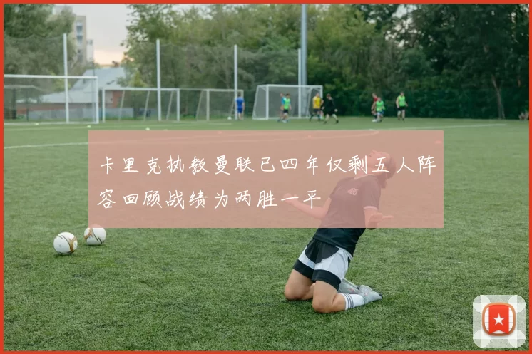 卡里克执教曼联已四年仅剩五人阵容回顾战绩为两胜一平