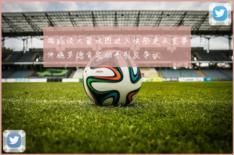 路威谈火箭试图进入快船更衣室事件施罗德肯定动手引发争议